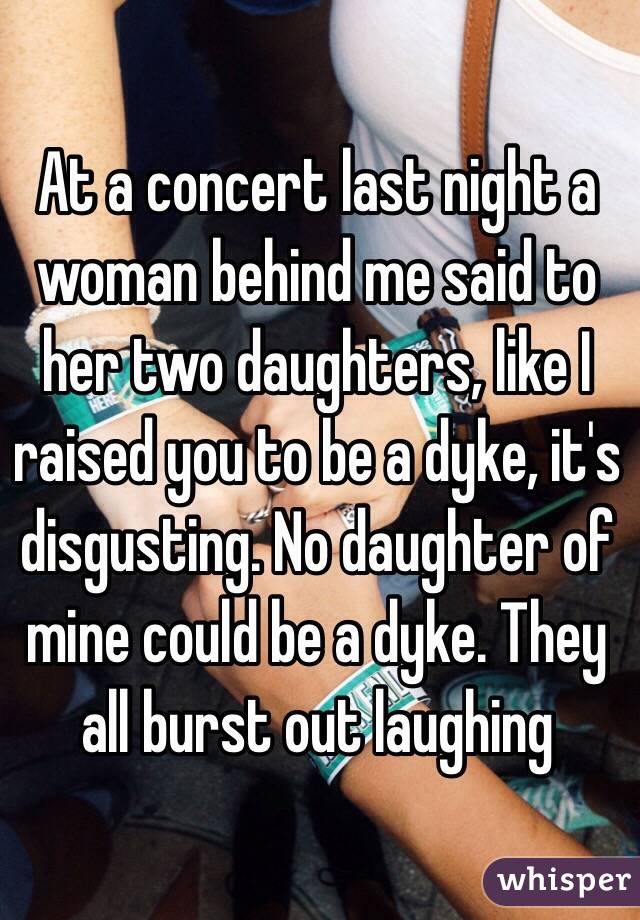 At a concert last night a woman behind me said to her two daughters, like I raised you to be a dyke, it's disgusting. No daughter of mine could be a dyke. They all burst out laughing