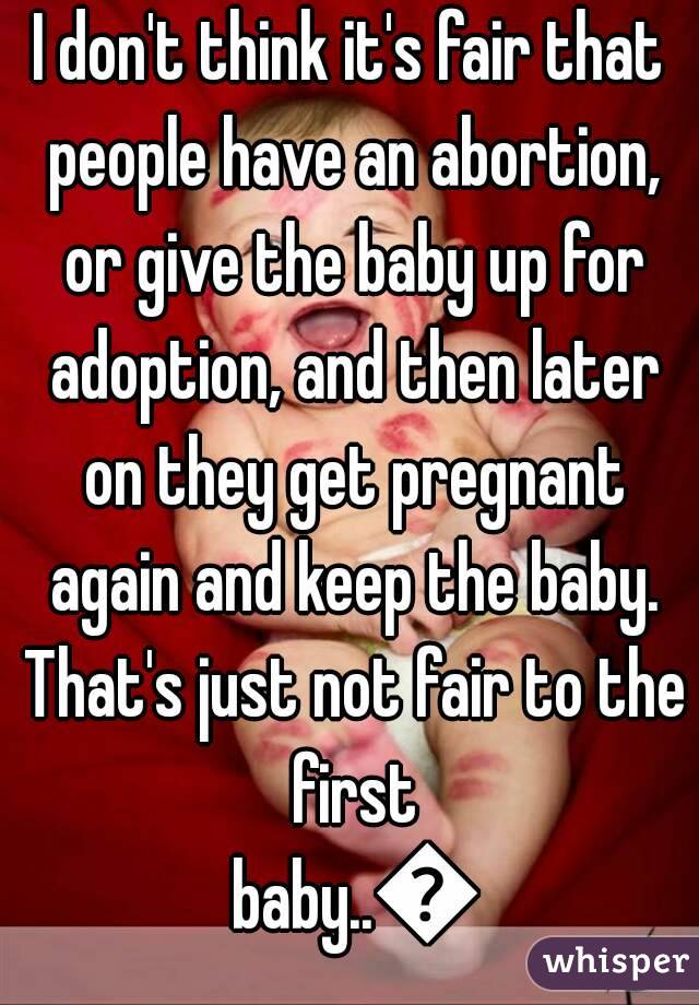 I don't think it's fair that people have an abortion, or give the baby up for adoption, and then later on they get pregnant again and keep the baby. That's just not fair to the first baby..😥