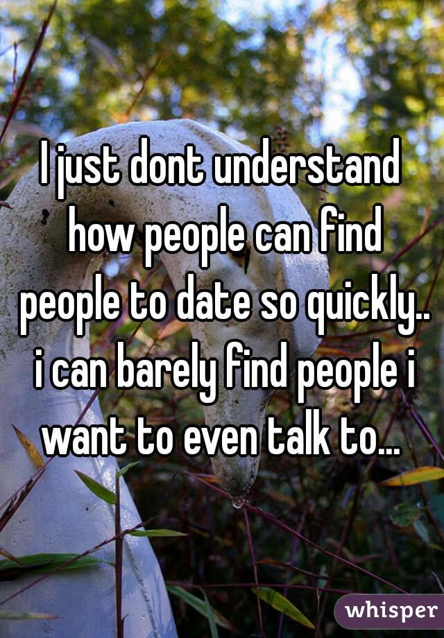 I just dont understand how people can find people to date so quickly.. i can barely find people i want to even talk to... 
