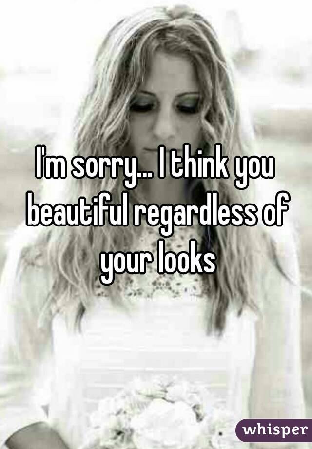 I'm sorry... I think you beautiful regardless of your looks