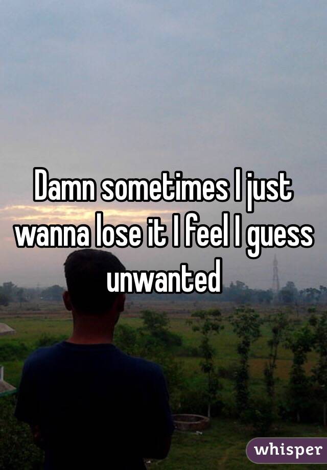Damn sometimes I just wanna lose it I feel I guess unwanted 