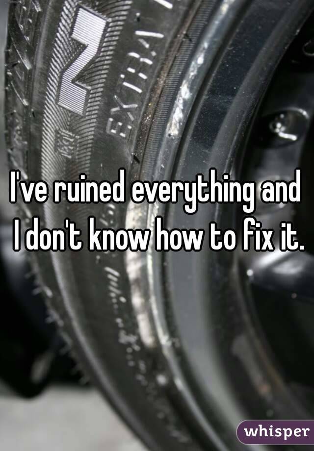 I've ruined everything and I don't know how to fix it.