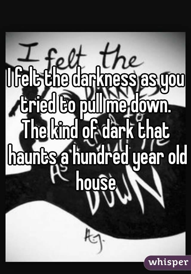 I felt the darkness as you tried to pull me down. 
The kind of dark that haunts a hundred year old house 