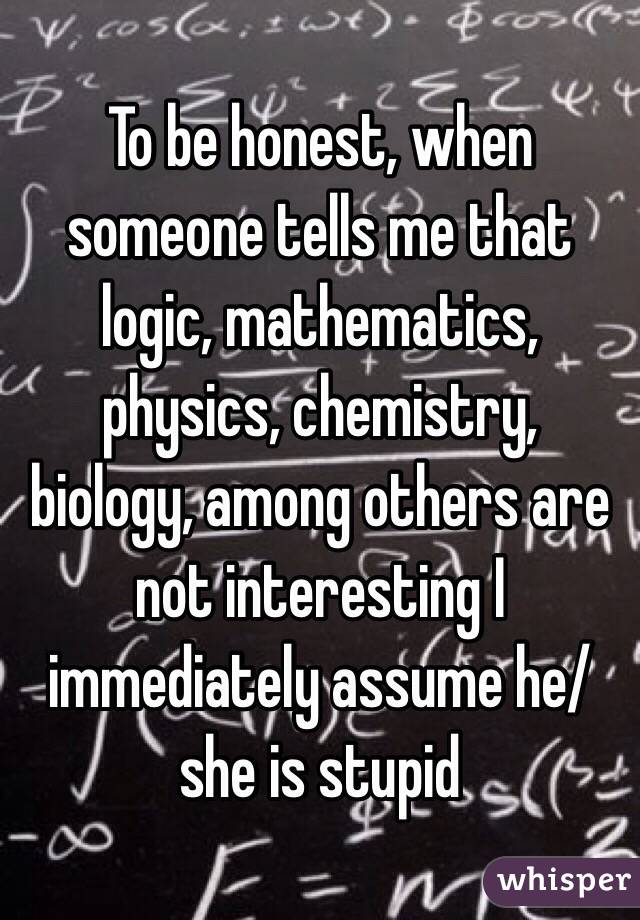 To be honest, when someone tells me that logic, mathematics, physics, chemistry, biology, among others are not interesting I immediately assume he/she is stupid  