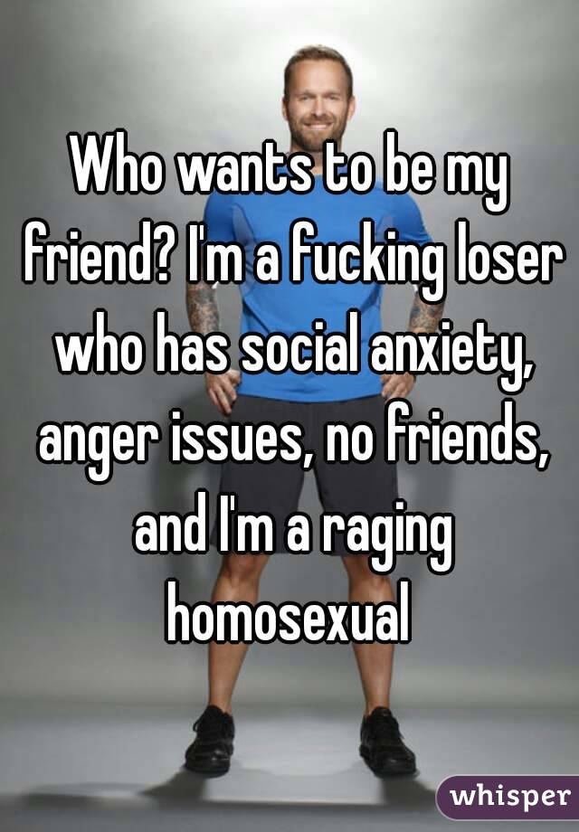 Who wants to be my friend? I'm a fucking loser who has social anxiety, anger issues, no friends, and I'm a raging homosexual 