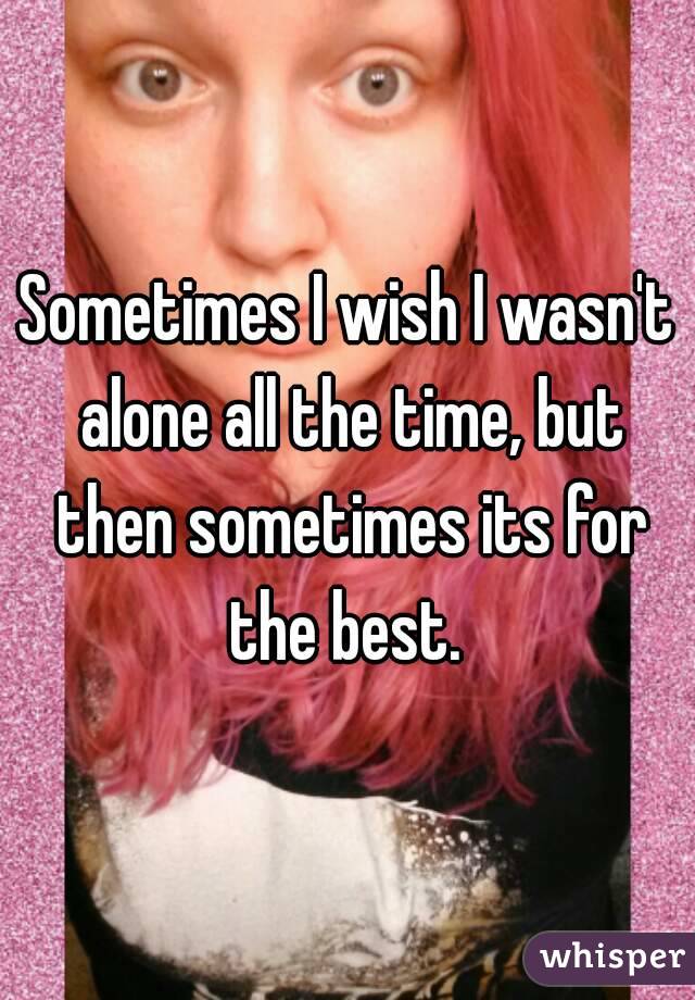 Sometimes I wish I wasn't alone all the time, but then sometimes its for the best. 