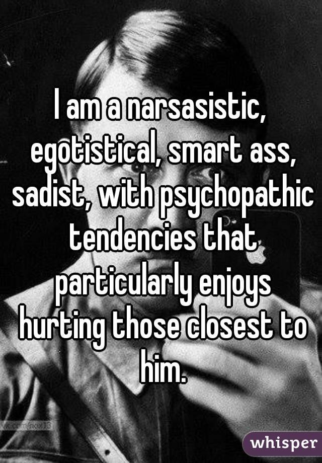 I am a narsasistic, egotistical, smart ass, sadist, with psychopathic tendencies that particularly enjoys hurting those closest to him.