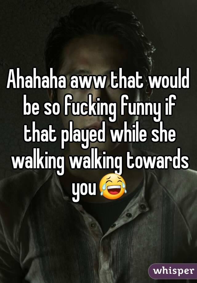 Ahahaha aww that would be so fucking funny if that played while she walking walking towards you😂