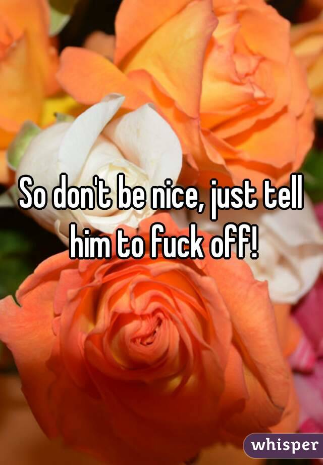 So don't be nice, just tell him to fuck off!