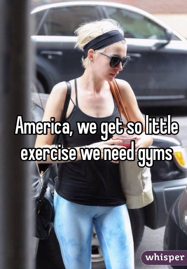 America, we get so little exercise we need gyms