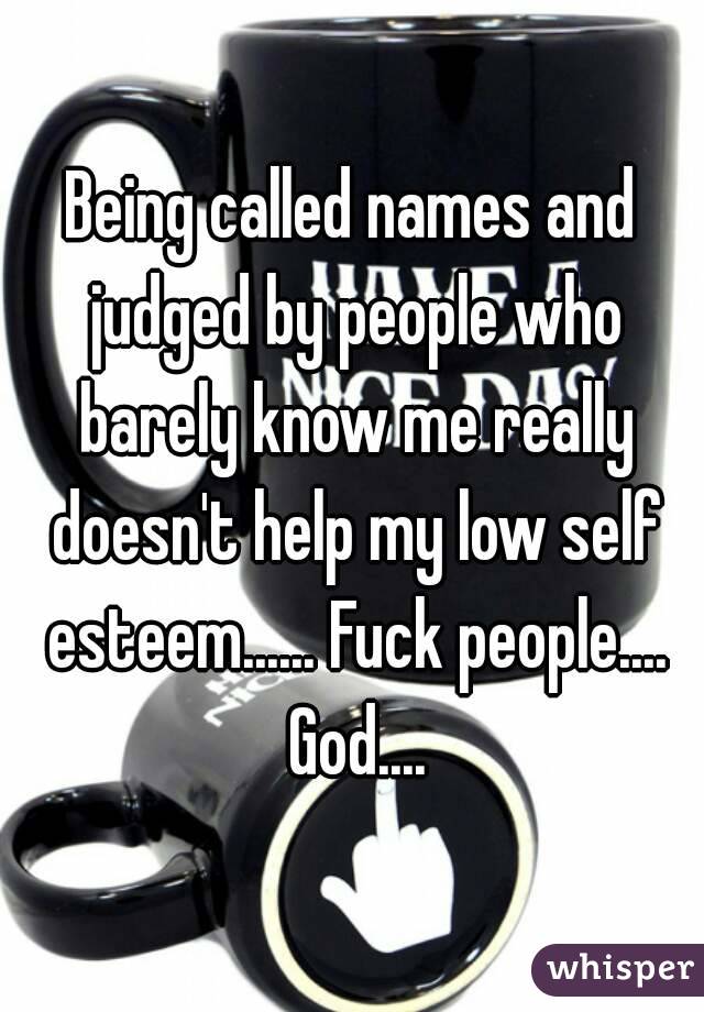Being called names and judged by people who barely know me really doesn't help my low self esteem...... Fuck people.... God....