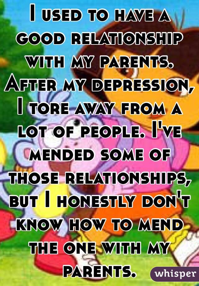 I used to have a good relationship with my parents. After my depression, I tore away from a lot of people. I've mended some of those relationships, but I honestly don't know how to mend the one with my parents. 