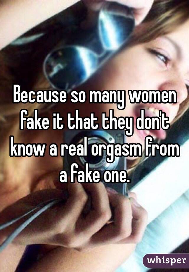 Because so many women fake it that they don't know a real orgasm from a fake one. 