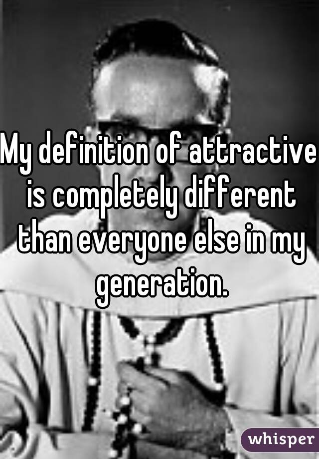 My definition of attractive is completely different than everyone else in my generation.