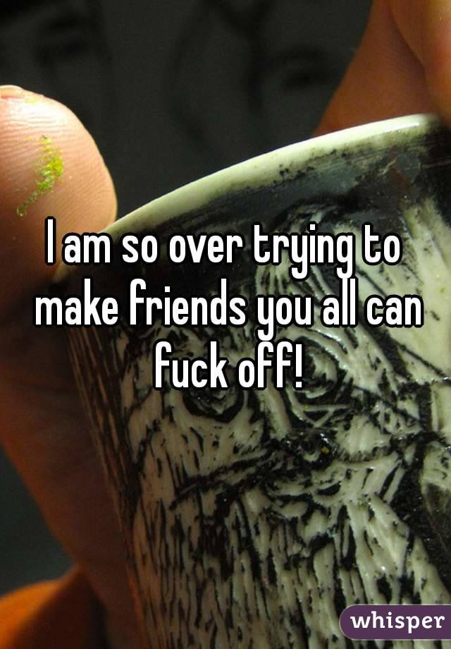 I am so over trying to make friends you all can fuck off!