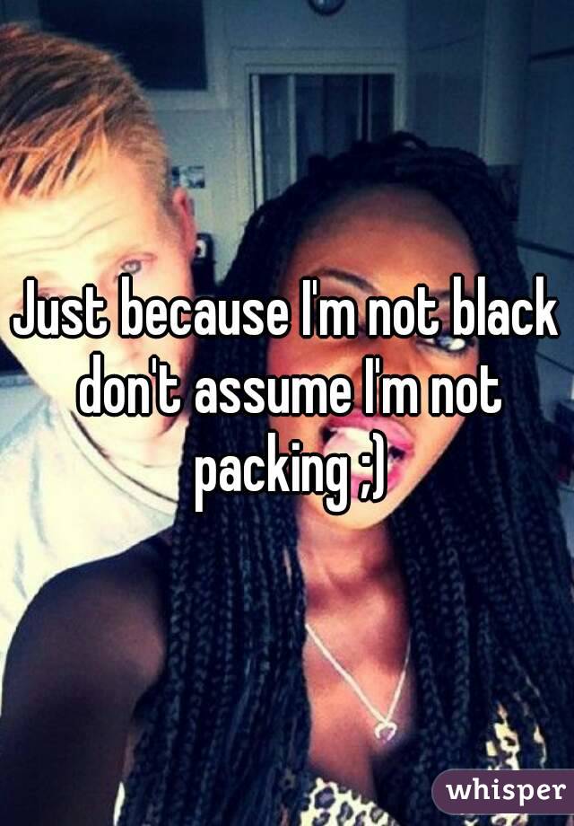 Just because I'm not black don't assume I'm not packing ;)