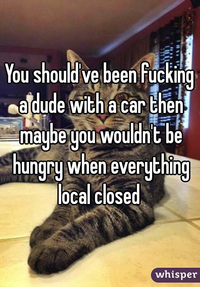 You should've been fucking a dude with a car then maybe you wouldn't be hungry when everything local closed 