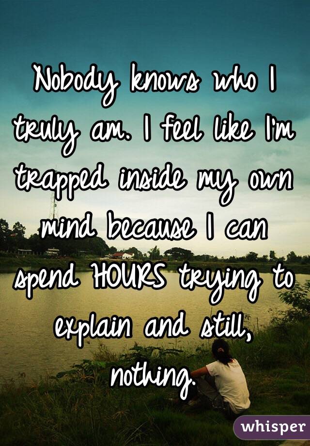 Nobody knows who I truly am. I feel like I'm trapped inside my own mind because I can spend HOURS trying to explain and still, nothing.