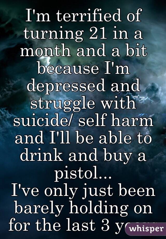 I'm terrified of turning 21 in a month and a bit because I'm depressed and struggle with suicide/ self harm and I'll be able to drink and buy a pistol... 
I've only just been barely holding on for the last 3 years 