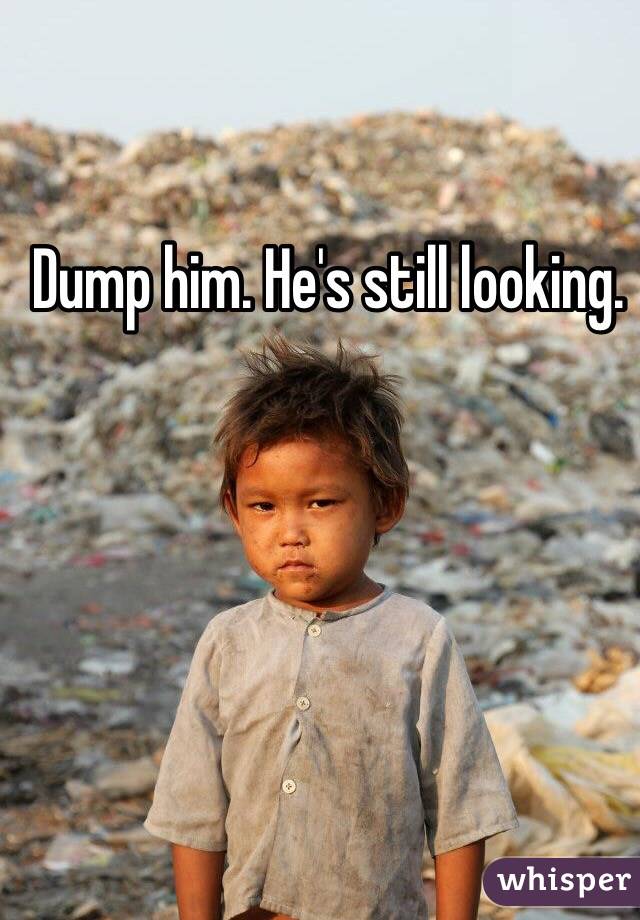 Dump him. He's still looking. 