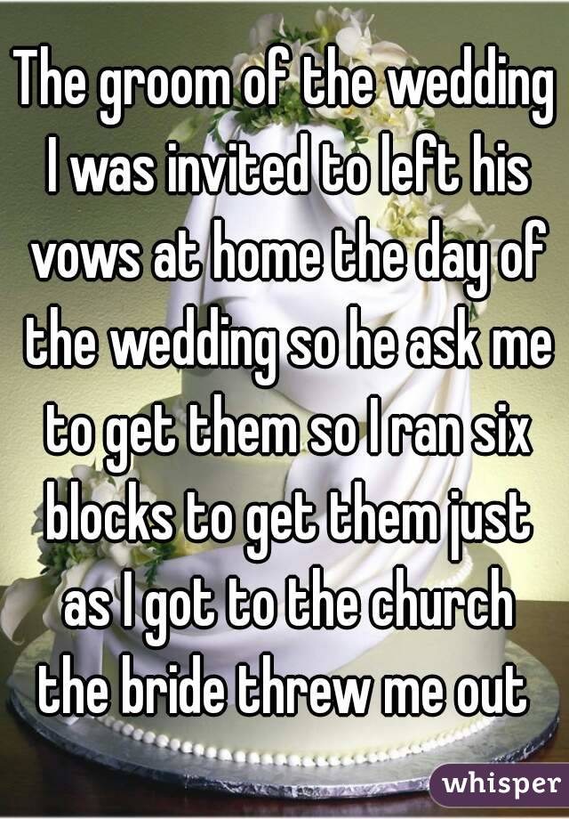 The groom of the wedding I was invited to left his vows at home the day of the wedding so he ask me to get them so I ran six blocks to get them just as I got to the church the bride threw me out 
