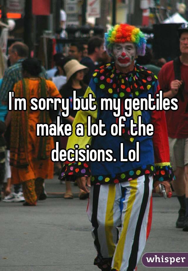 I'm sorry but my gentiles make a lot of the decisions. Lol