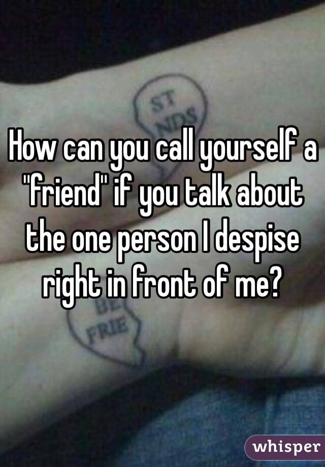 How can you call yourself a "friend" if you talk about the one person I despise right in front of me?