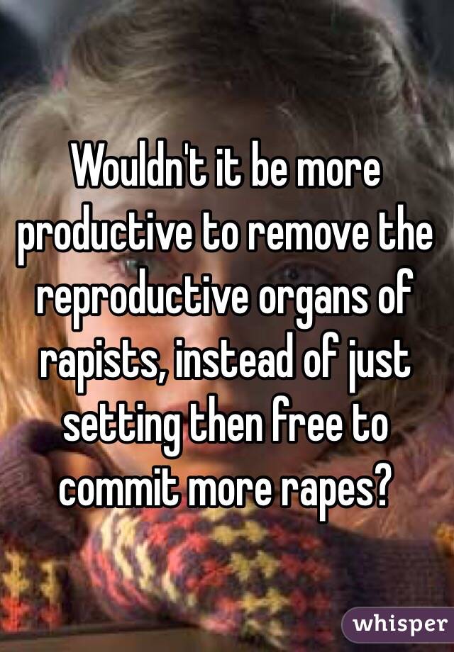 Wouldn't it be more productive to remove the reproductive organs of rapists, instead of just setting then free to commit more rapes?