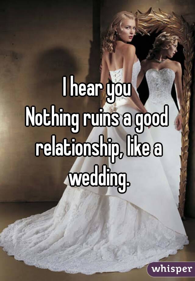 I hear you
Nothing ruins a good relationship, like a wedding.