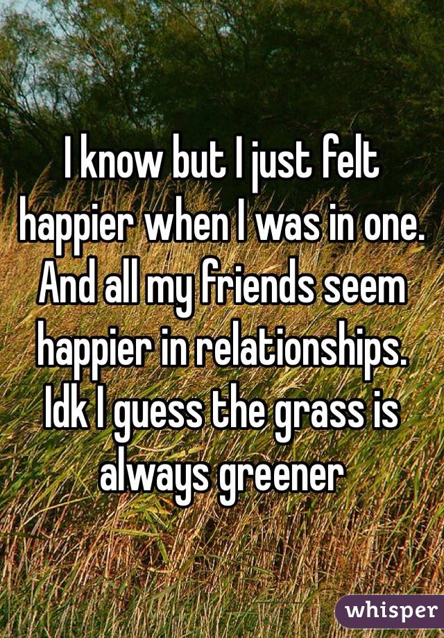 I know but I just felt happier when I was in one. And all my friends seem happier in relationships. Idk I guess the grass is always greener