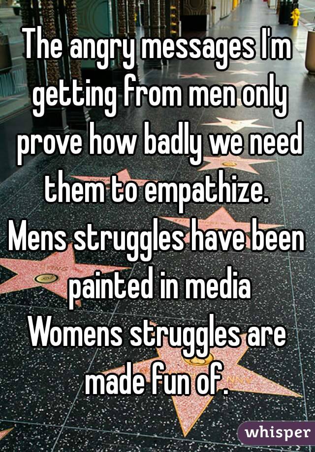 The angry messages I'm getting from men only prove how badly we need them to empathize. 
Mens struggles have been painted in media
Womens struggles are made fun of. 