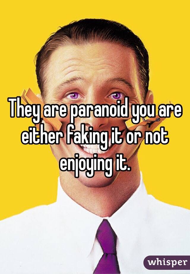 They are paranoid you are either faking it or not enjoying it. 