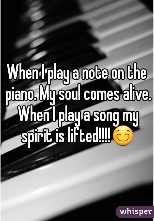 When I play a note on the piano. My soul comes alive. When I play a song my spirit is lifted!!!!😊
