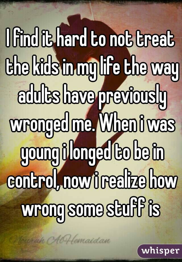 I find it hard to not treat the kids in my life the way adults have previously wronged me. When i was young i longed to be in control, now i realize how wrong some stuff is 