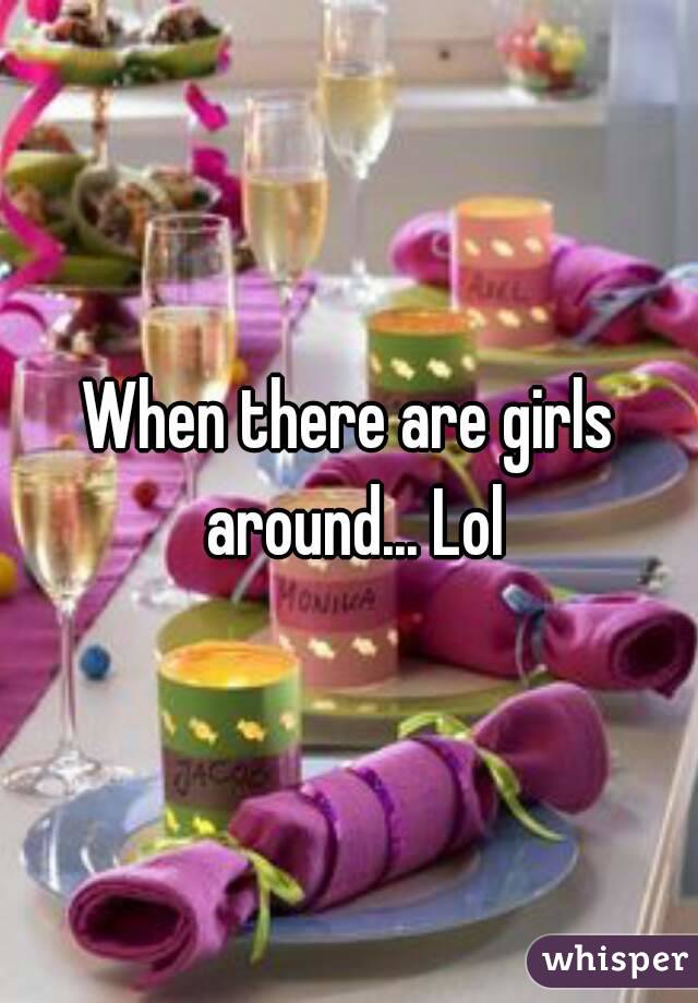 When there are girls around... Lol