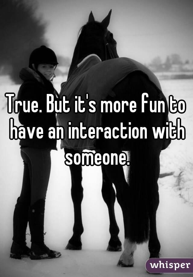True. But it's more fun to have an interaction with someone.