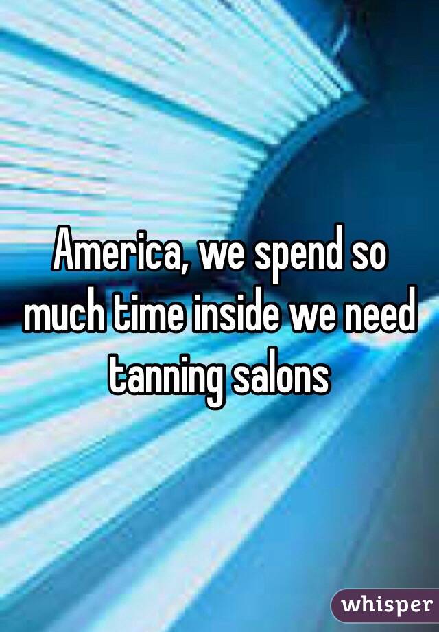 America, we spend so much time inside we need tanning salons
