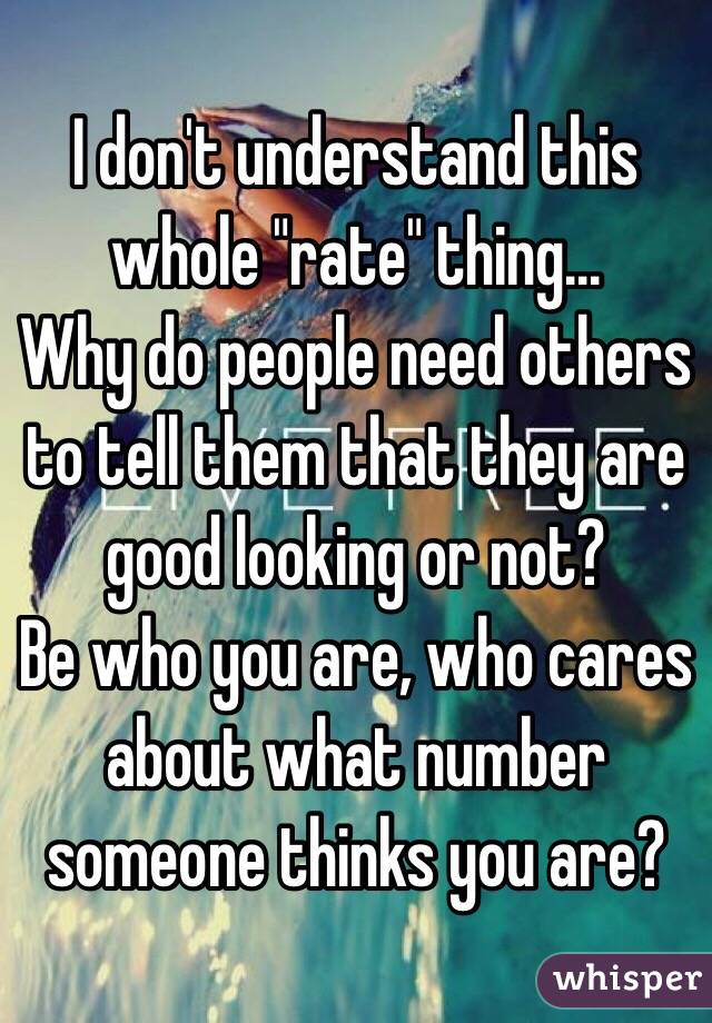I don't understand this whole "rate" thing...
Why do people need others to tell them that they are good looking or not? 
Be who you are, who cares about what number someone thinks you are? 