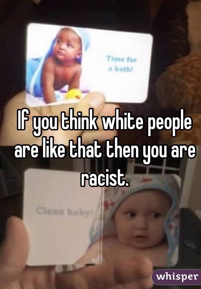 If you think white people are like that then you are racist.