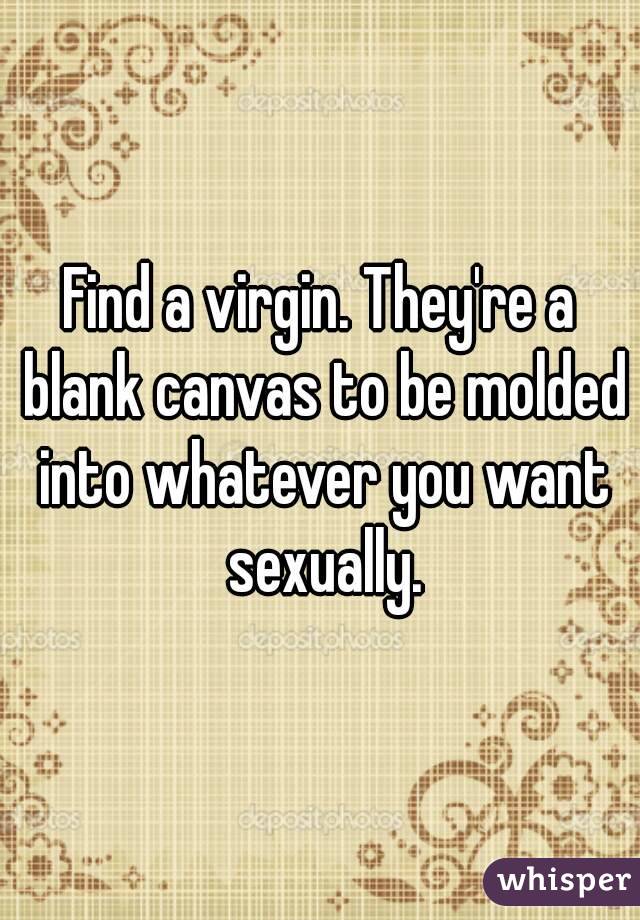 Find a virgin. They're a blank canvas to be molded into whatever you want sexually.