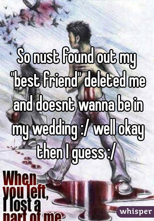 So nust found out my "best friend" deleted me and doesnt wanna be in my wedding :/ well okay then I guess :/ 