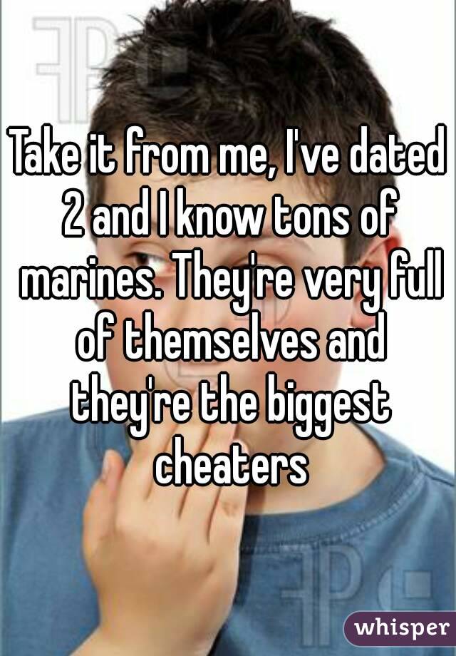 Take it from me, I've dated 2 and I know tons of marines. They're very full of themselves and they're the biggest cheaters