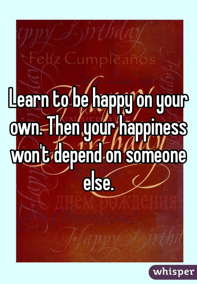 Learn to be happy on your own. Then your happiness won't depend on someone else. 