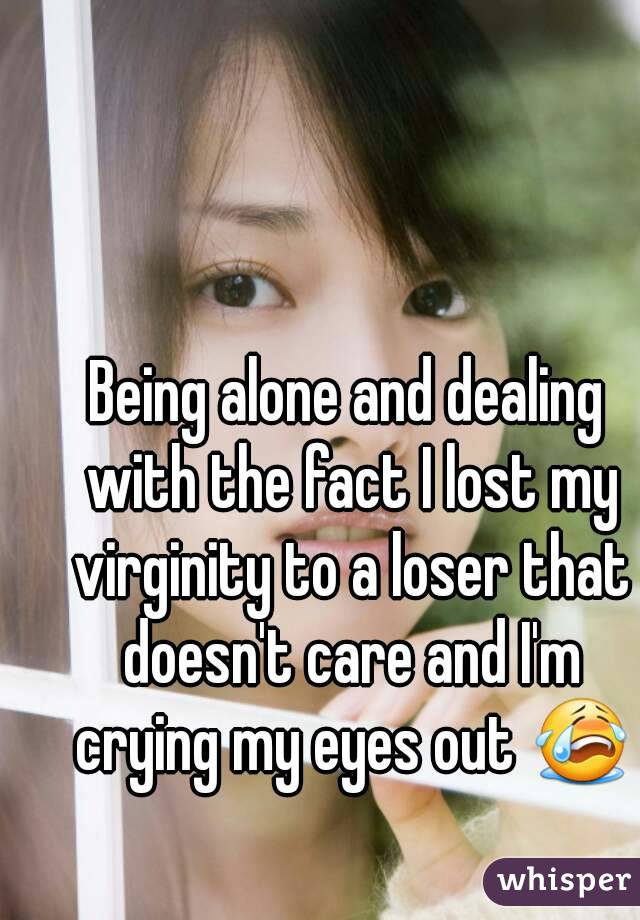 Being alone and dealing with the fact I lost my virginity to a loser that doesn't care and I'm crying my eyes out 😭