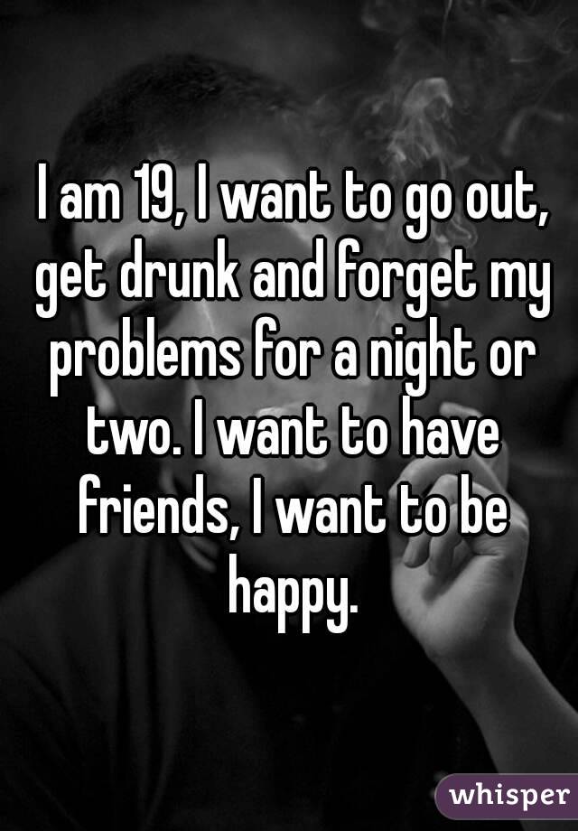  I am 19, I want to go out, get drunk and forget my problems for a night or two. I want to have friends, I want to be happy.