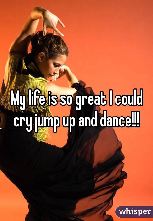 My life is so great I could cry jump up and dance!!!
