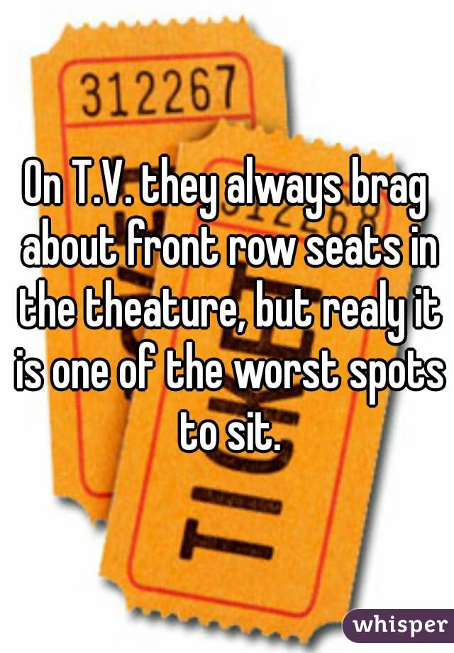 On T.V. they always brag about front row seats in the theature, but realy it is one of the worst spots to sit.