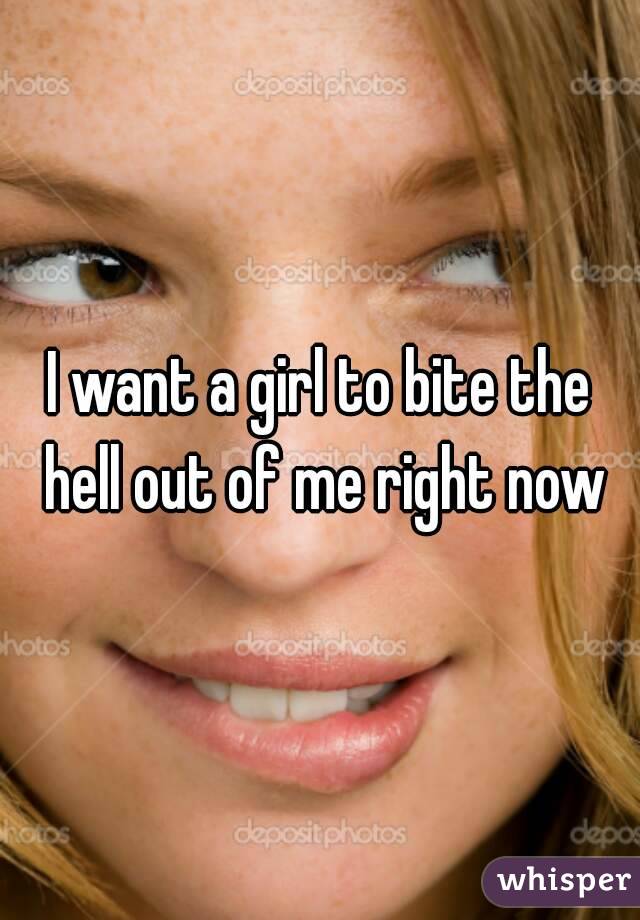 I want a girl to bite the hell out of me right now