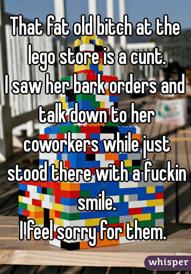 That fat old bitch at the lego store is a cunt.
I saw her bark orders and talk down to her coworkers while just stood there with a fuckin smile.
I feel sorry for them. 
