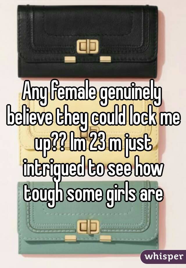 Any female genuinely believe they could lock me up?? Im 23 m just intrigued to see how tough some girls are